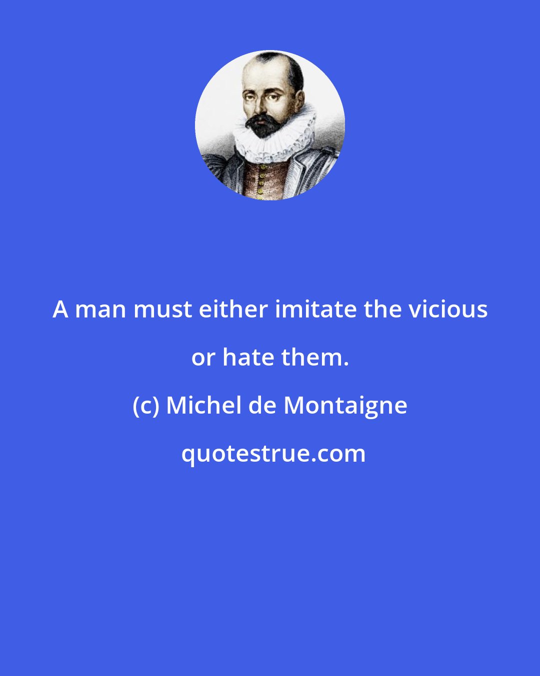 Michel de Montaigne: A man must either imitate the vicious or hate them.