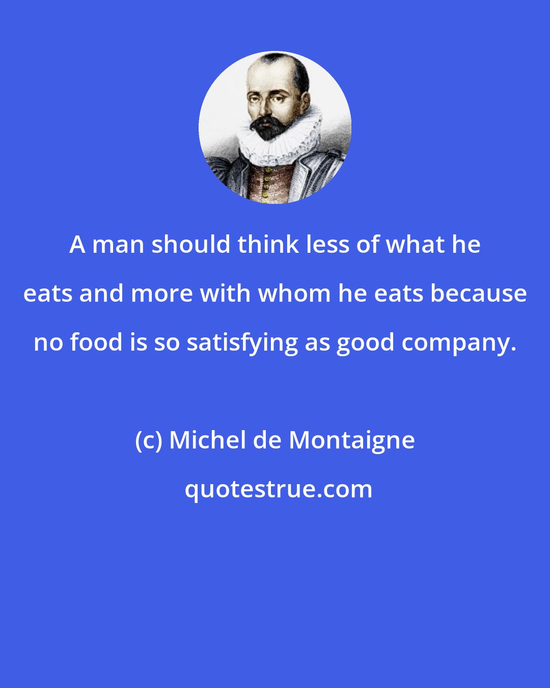 Michel de Montaigne: A man should think less of what he eats and more with whom he eats because no food is so satisfying as good company.