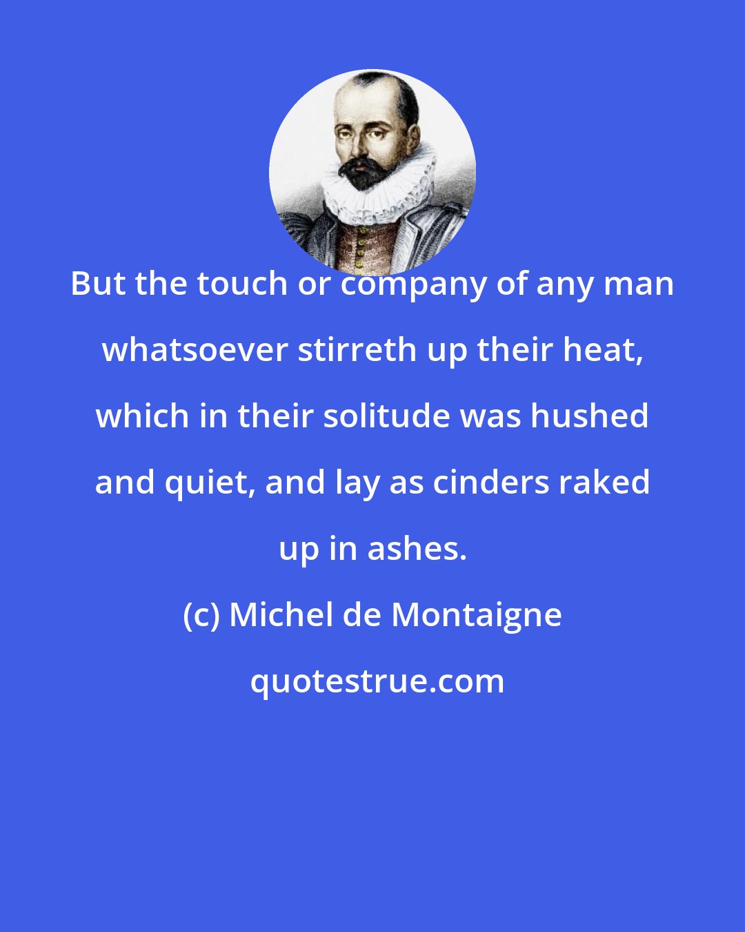 Michel de Montaigne: But the touch or company of any man whatsoever stirreth up their heat, which in their solitude was hushed and quiet, and lay as cinders raked up in ashes.