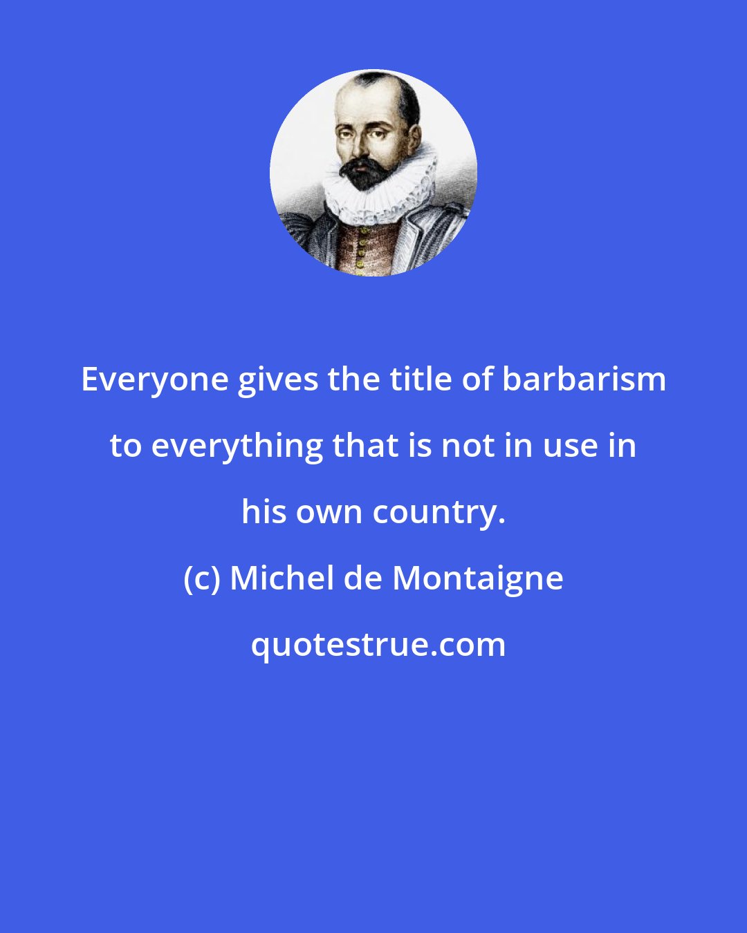 Michel de Montaigne: Everyone gives the title of barbarism to everything that is not in use in his own country.