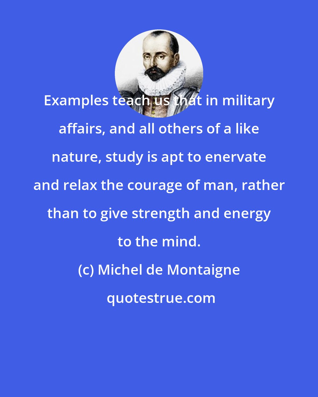 Michel de Montaigne: Examples teach us that in military affairs, and all others of a like nature, study is apt to enervate and relax the courage of man, rather than to give strength and energy to the mind.