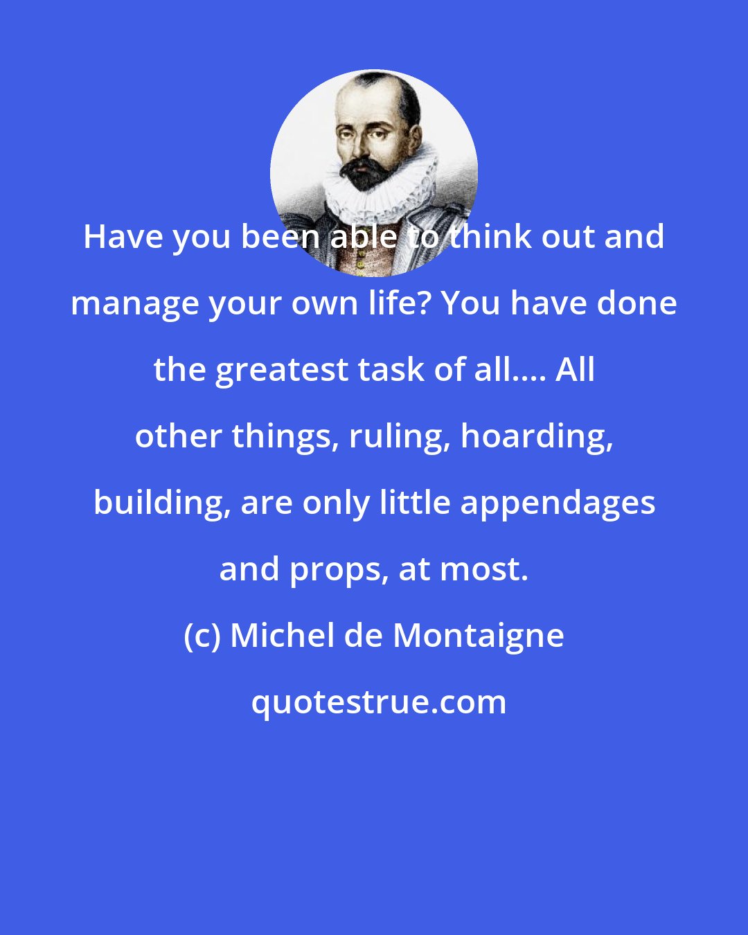 Michel de Montaigne: Have you been able to think out and manage your own life? You have done the greatest task of all.... All other things, ruling, hoarding, building, are only little appendages and props, at most.