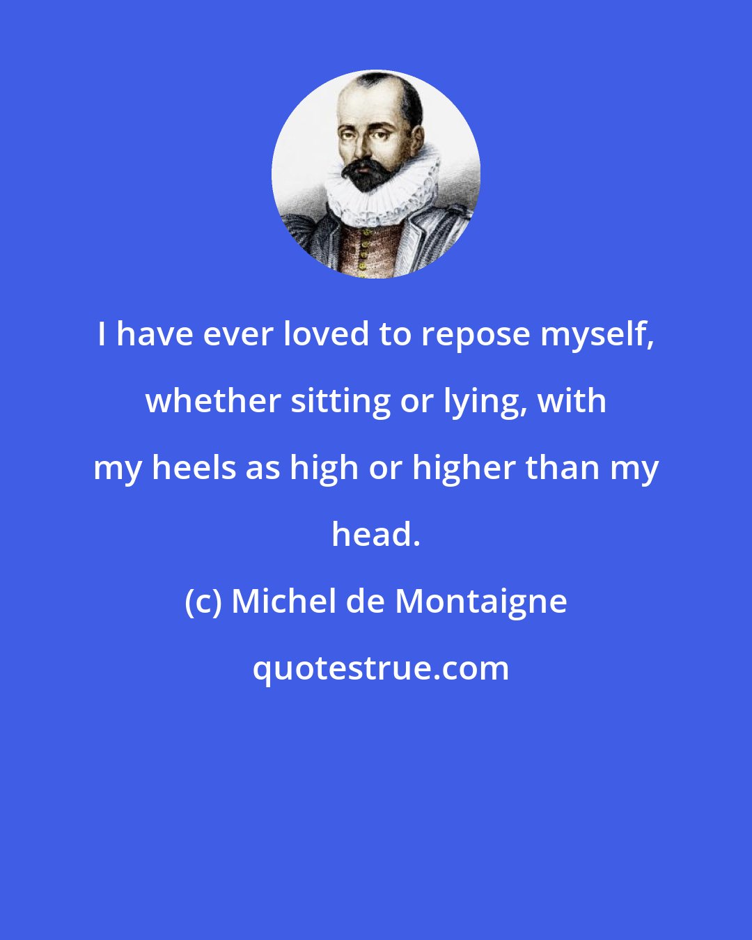 Michel de Montaigne: I have ever loved to repose myself, whether sitting or lying, with my heels as high or higher than my head.