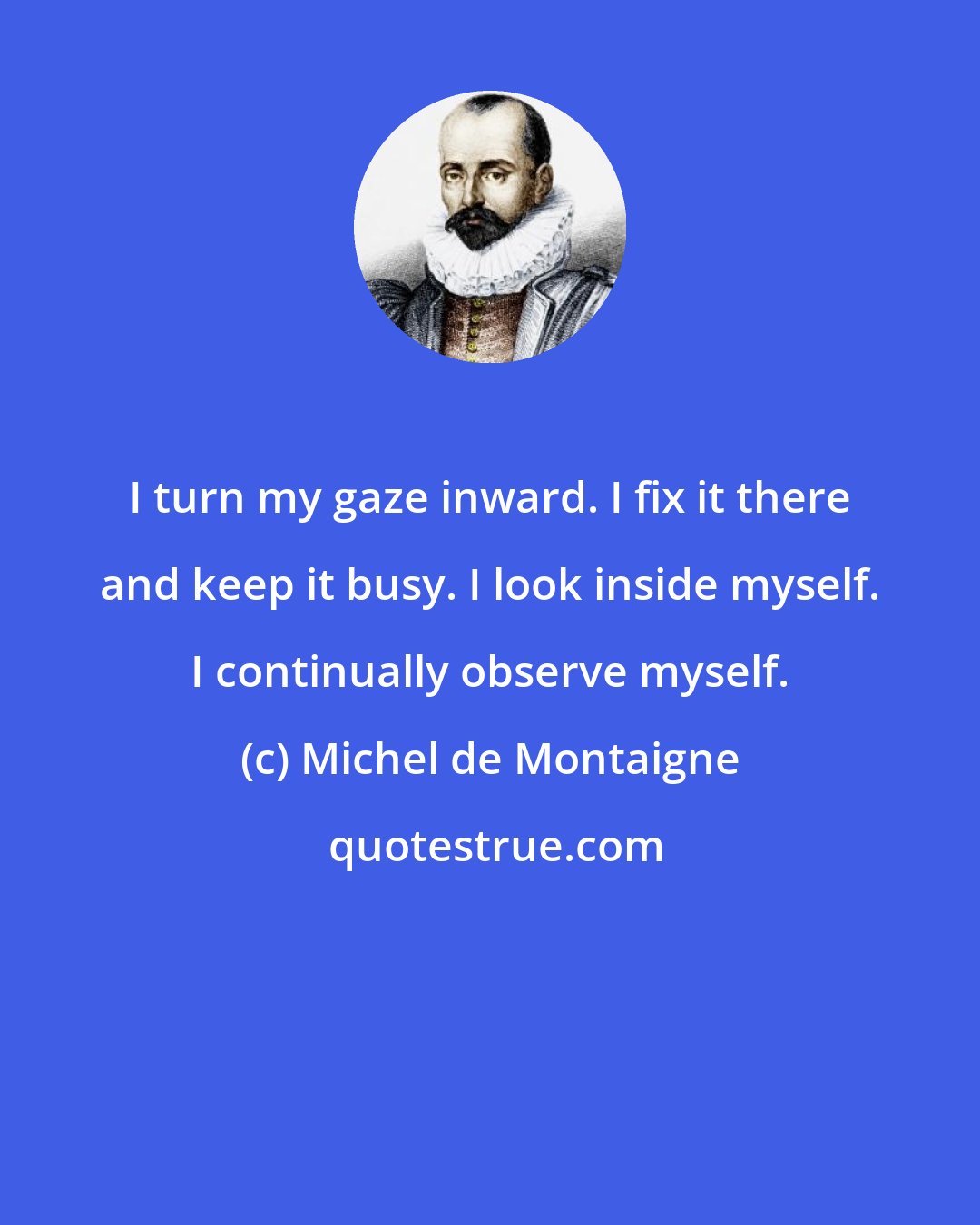 Michel de Montaigne: I turn my gaze inward. I fix it there and keep it busy. I look inside myself. I continually observe myself.