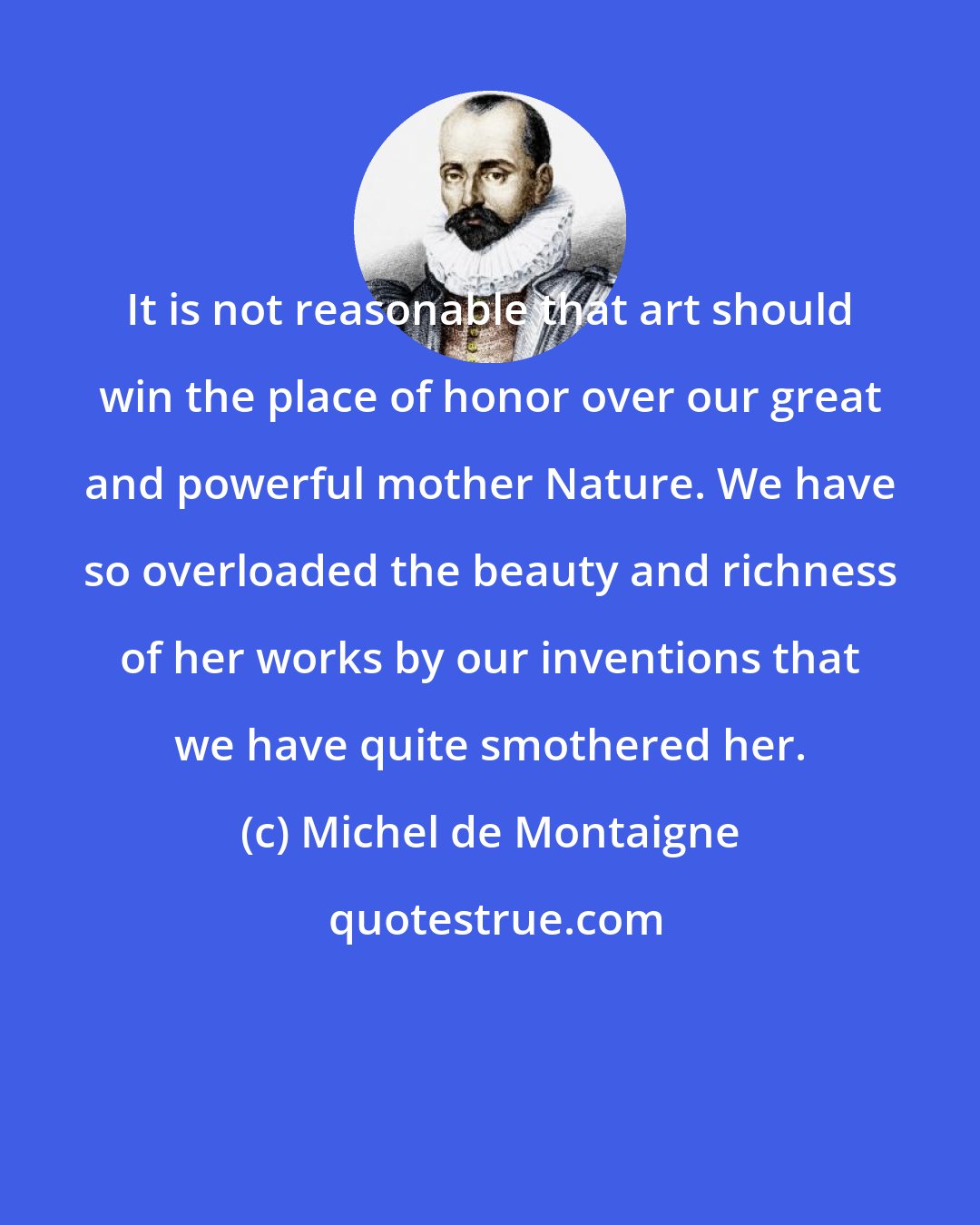 Michel de Montaigne: It is not reasonable that art should win the place of honor over our great and powerful mother Nature. We have so overloaded the beauty and richness of her works by our inventions that we have quite smothered her.