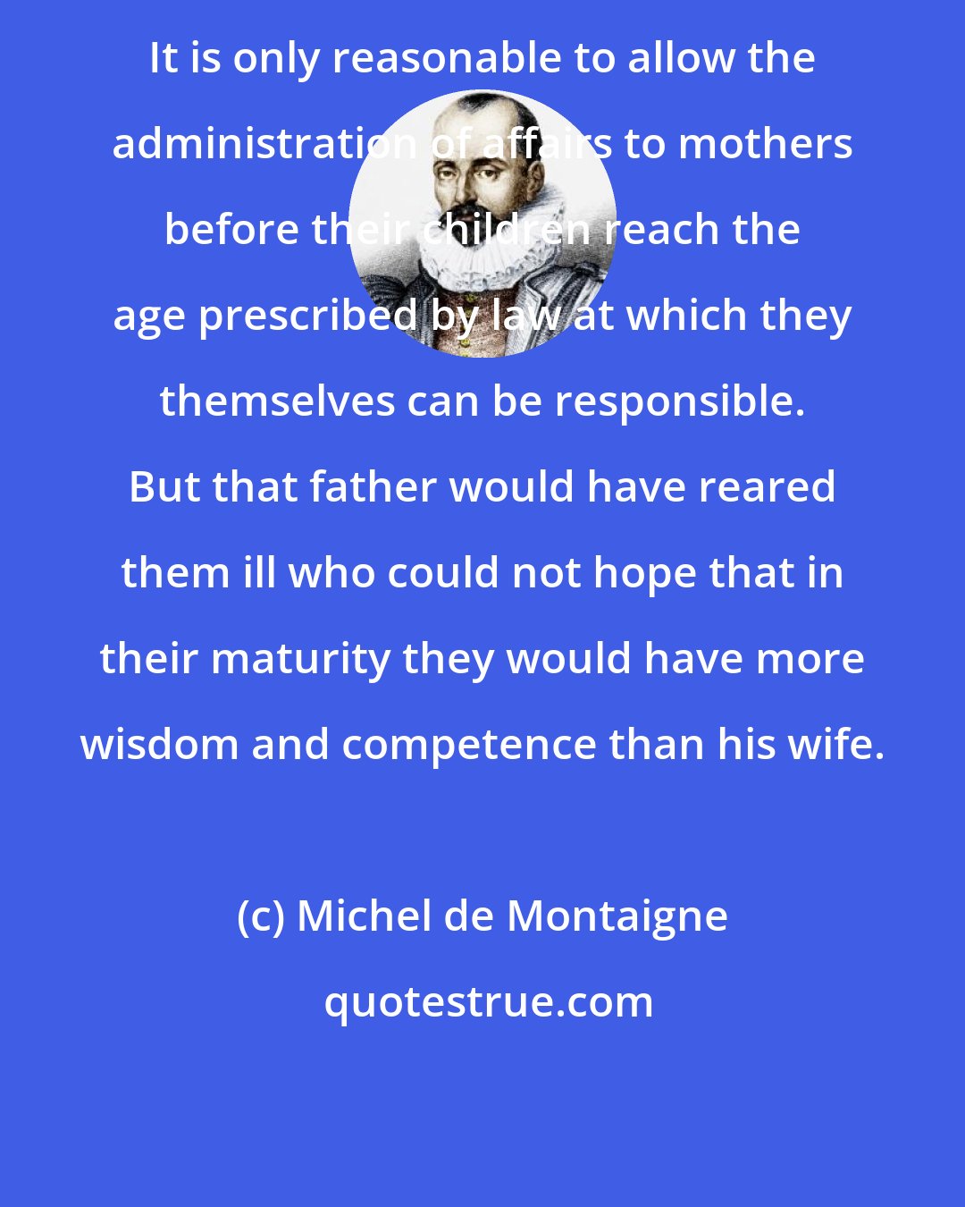Michel de Montaigne: It is only reasonable to allow the administration of affairs to mothers before their children reach the age prescribed by law at which they themselves can be responsible. But that father would have reared them ill who could not hope that in their maturity they would have more wisdom and competence than his wife.