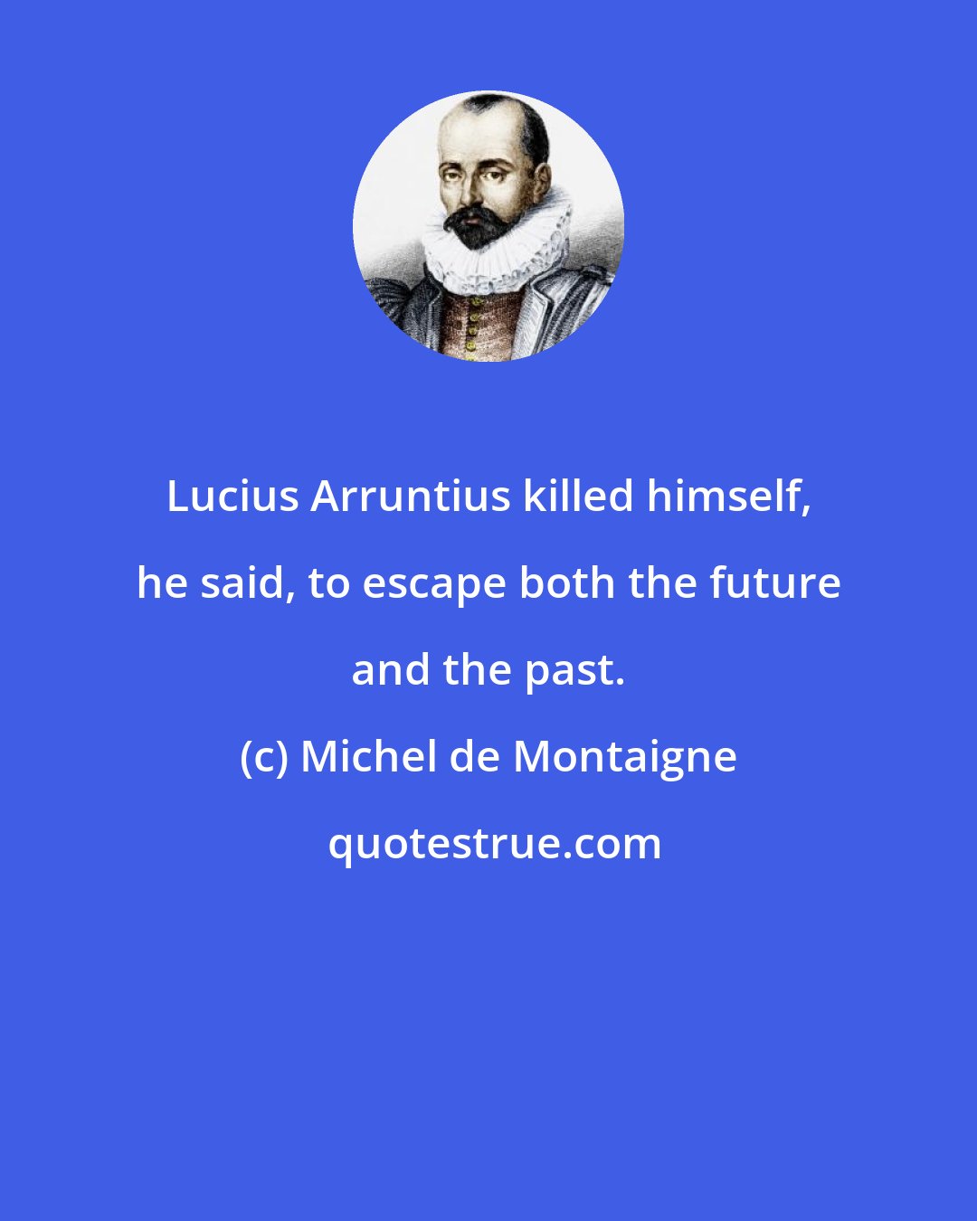 Michel de Montaigne: Lucius Arruntius killed himself, he said, to escape both the future and the past.