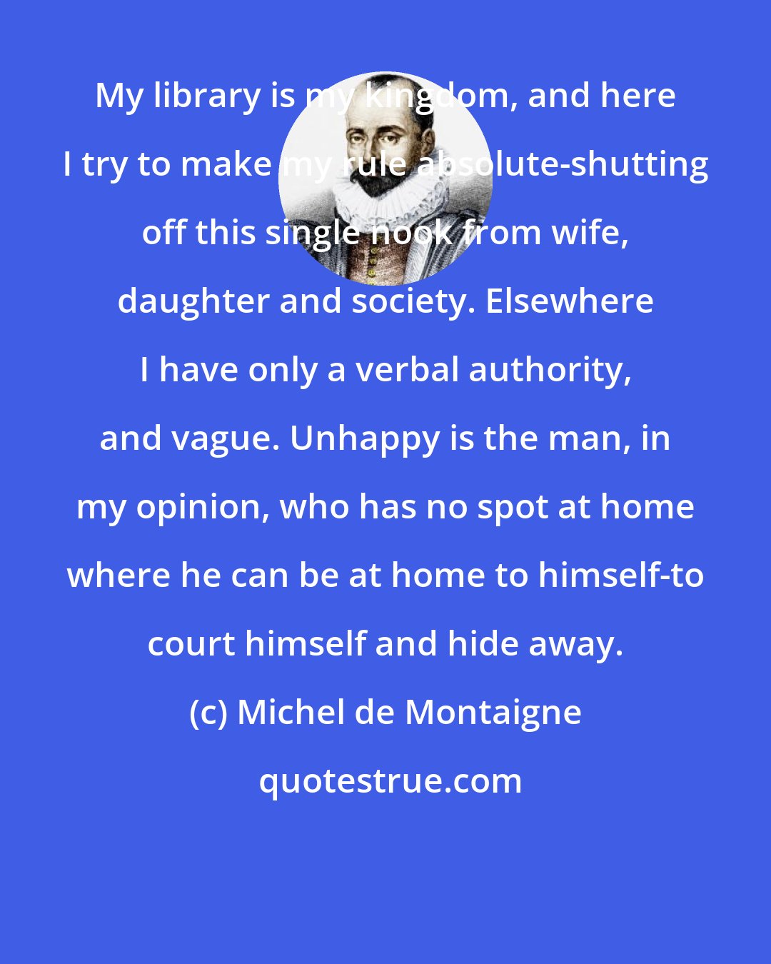 Michel de Montaigne: My library is my kingdom, and here I try to make my rule absolute-shutting off this single nook from wife, daughter and society. Elsewhere I have only a verbal authority, and vague. Unhappy is the man, in my opinion, who has no spot at home where he can be at home to himself-to court himself and hide away.