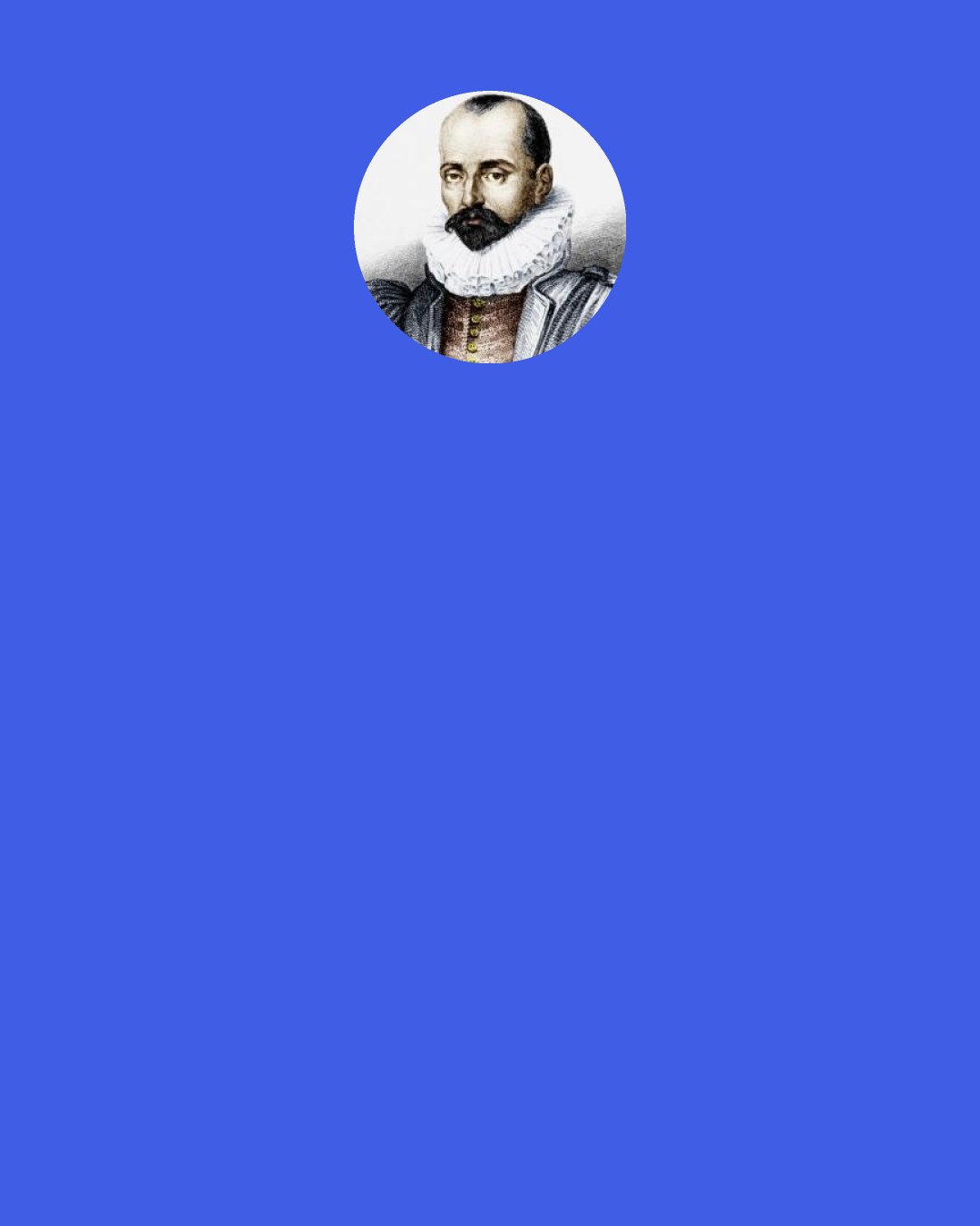 Michel de Montaigne: Not because Socrates said so, but because it is in truth my own disposition — and perchance to some excess — I look upon all men as my compatriots, and embrace a Pole as a Frenchman, making less account of the national than of the universal and common bond.