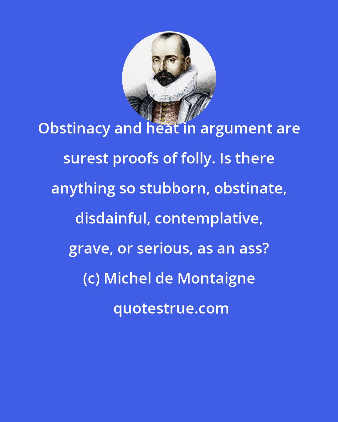 Michel de Montaigne: Obstinacy and heat in argument are surest proofs of folly. Is there anything so stubborn, obstinate, disdainful, contemplative, grave, or serious, as an ass?