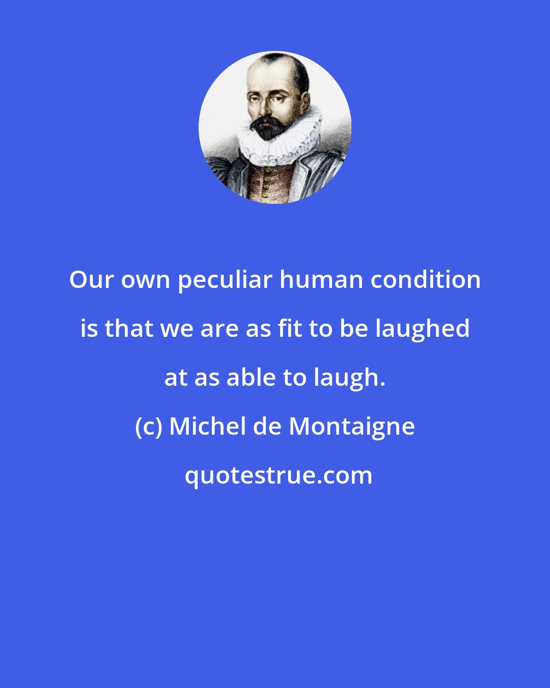 Michel de Montaigne: Our own peculiar human condition is that we are as fit to be laughed at as able to laugh.