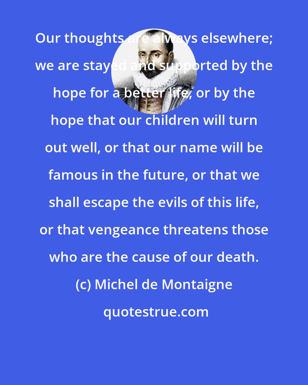 Michel de Montaigne: Our thoughts are always elsewhere; we are stayed and supported by the hope for a better life, or by the hope that our children will turn out well, or that our name will be famous in the future, or that we shall escape the evils of this life, or that vengeance threatens those who are the cause of our death.