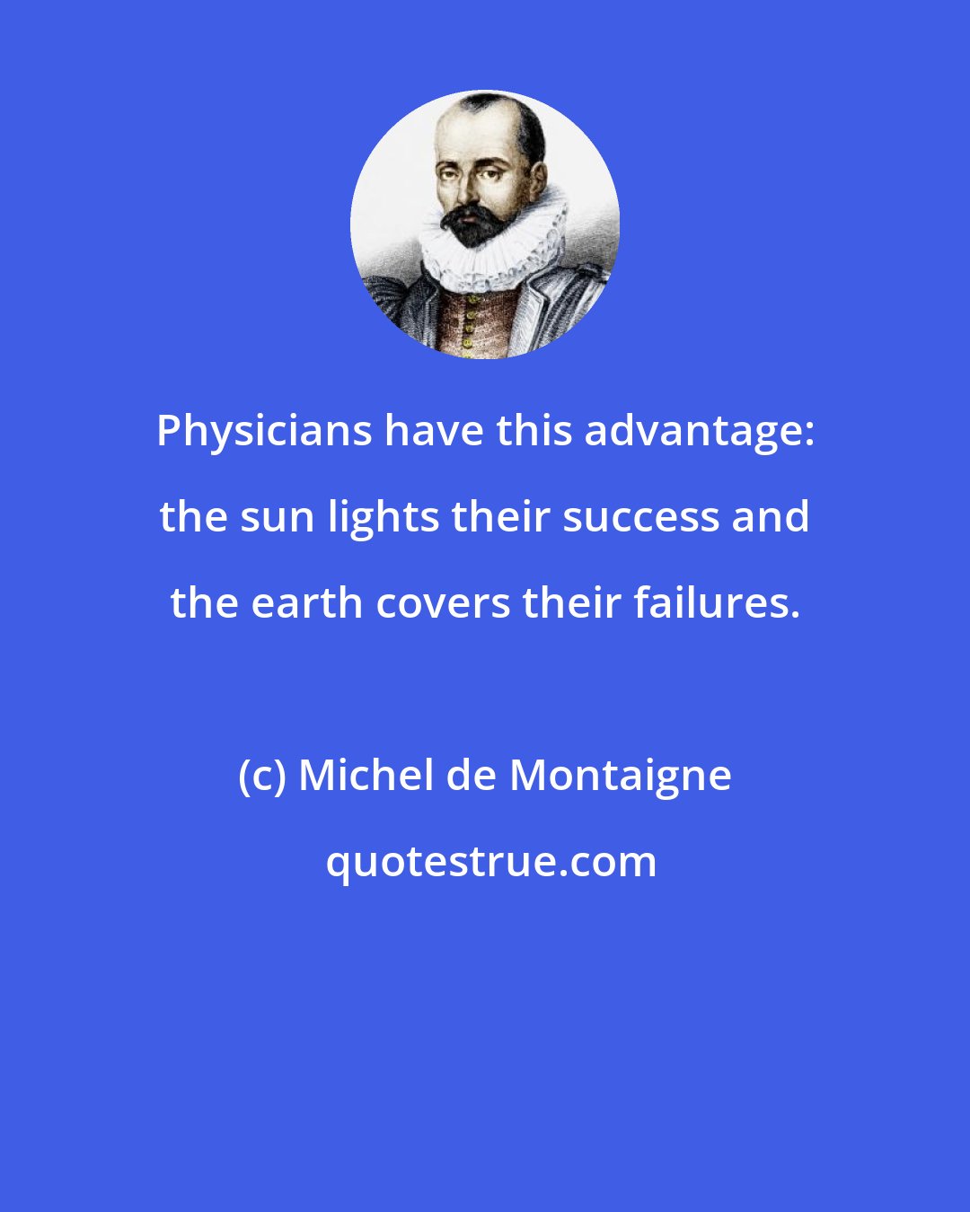 Michel de Montaigne: Physicians have this advantage: the sun lights their success and the earth covers their failures.