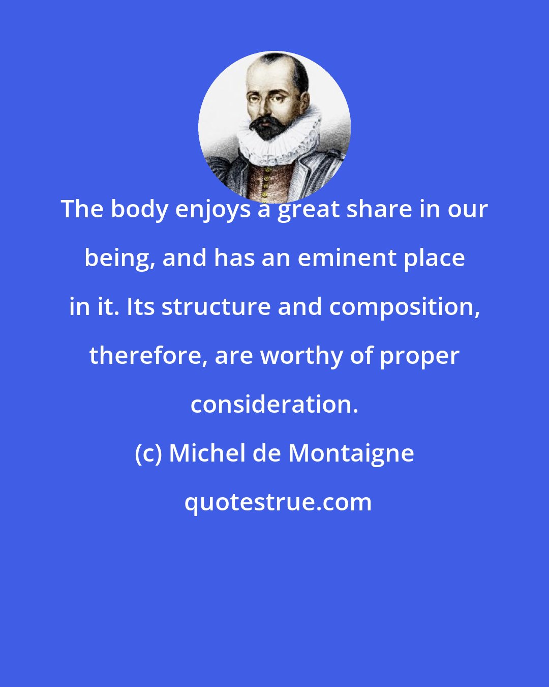 Michel de Montaigne: The body enjoys a great share in our being, and has an eminent place in it. Its structure and composition, therefore, are worthy of proper consideration.