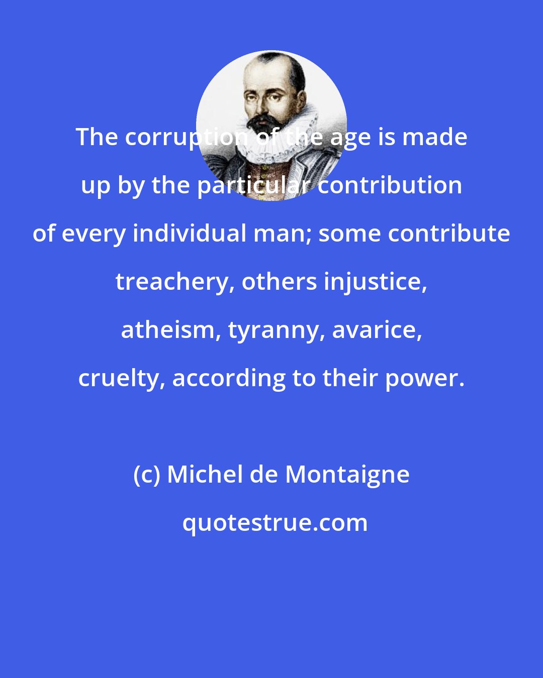 Michel de Montaigne: The corruption of the age is made up by the particular contribution of every individual man; some contribute treachery, others injustice, atheism, tyranny, avarice, cruelty, according to their power.