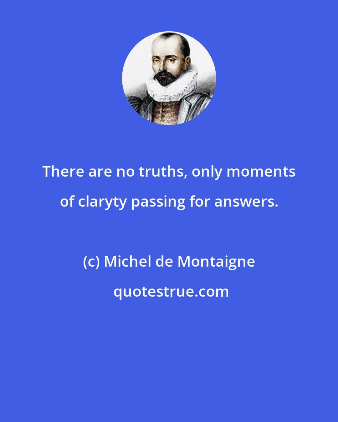 Michel de Montaigne: There are no truths, only moments of claryty passing for answers.