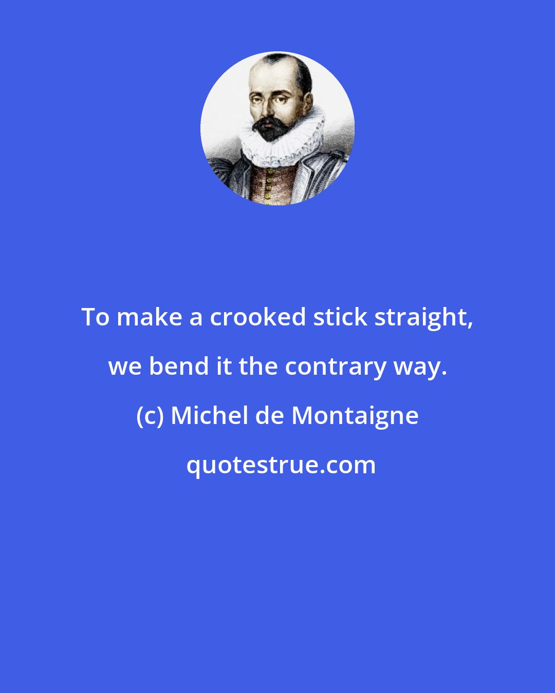 Michel de Montaigne: To make a crooked stick straight, we bend it the contrary way.