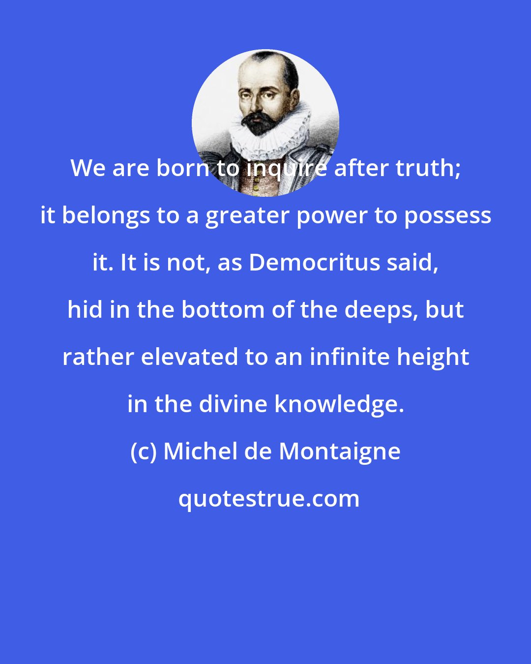 Michel de Montaigne: We are born to inquire after truth; it belongs to a greater power to possess it. It is not, as Democritus said, hid in the bottom of the deeps, but rather elevated to an infinite height in the divine knowledge.