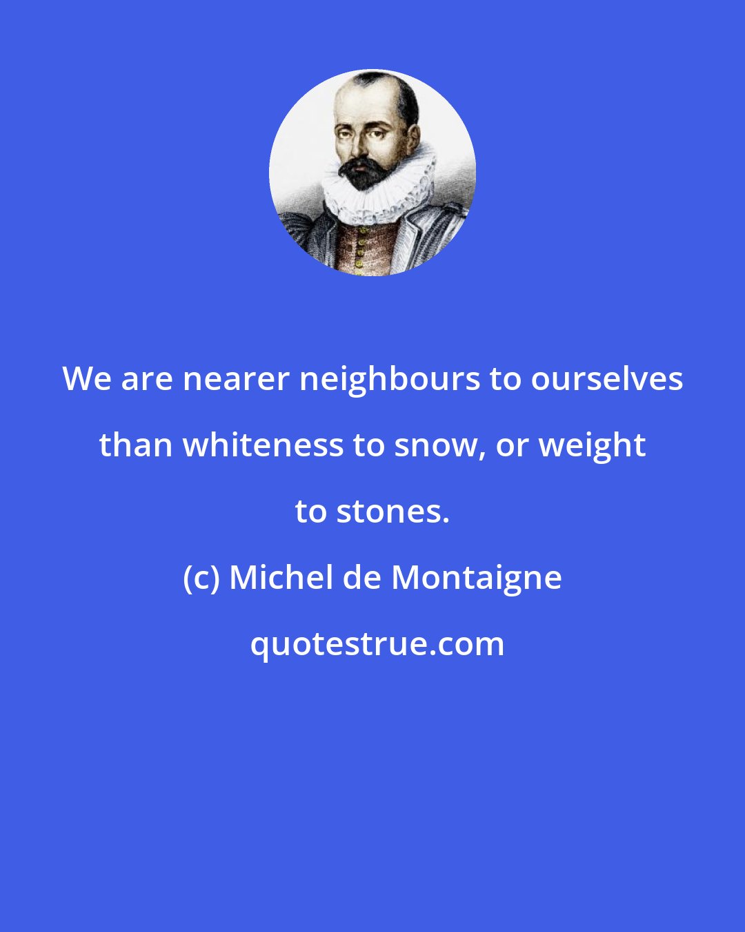 Michel de Montaigne: We are nearer neighbours to ourselves than whiteness to snow, or weight to stones.