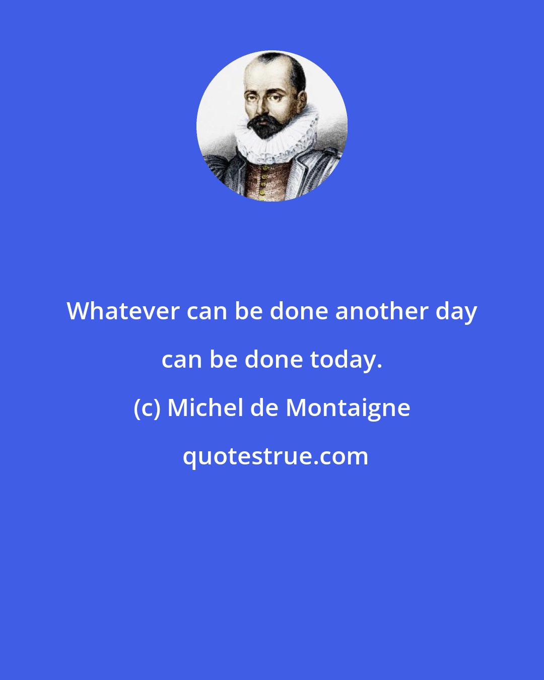 Michel de Montaigne: Whatever can be done another day can be done today.