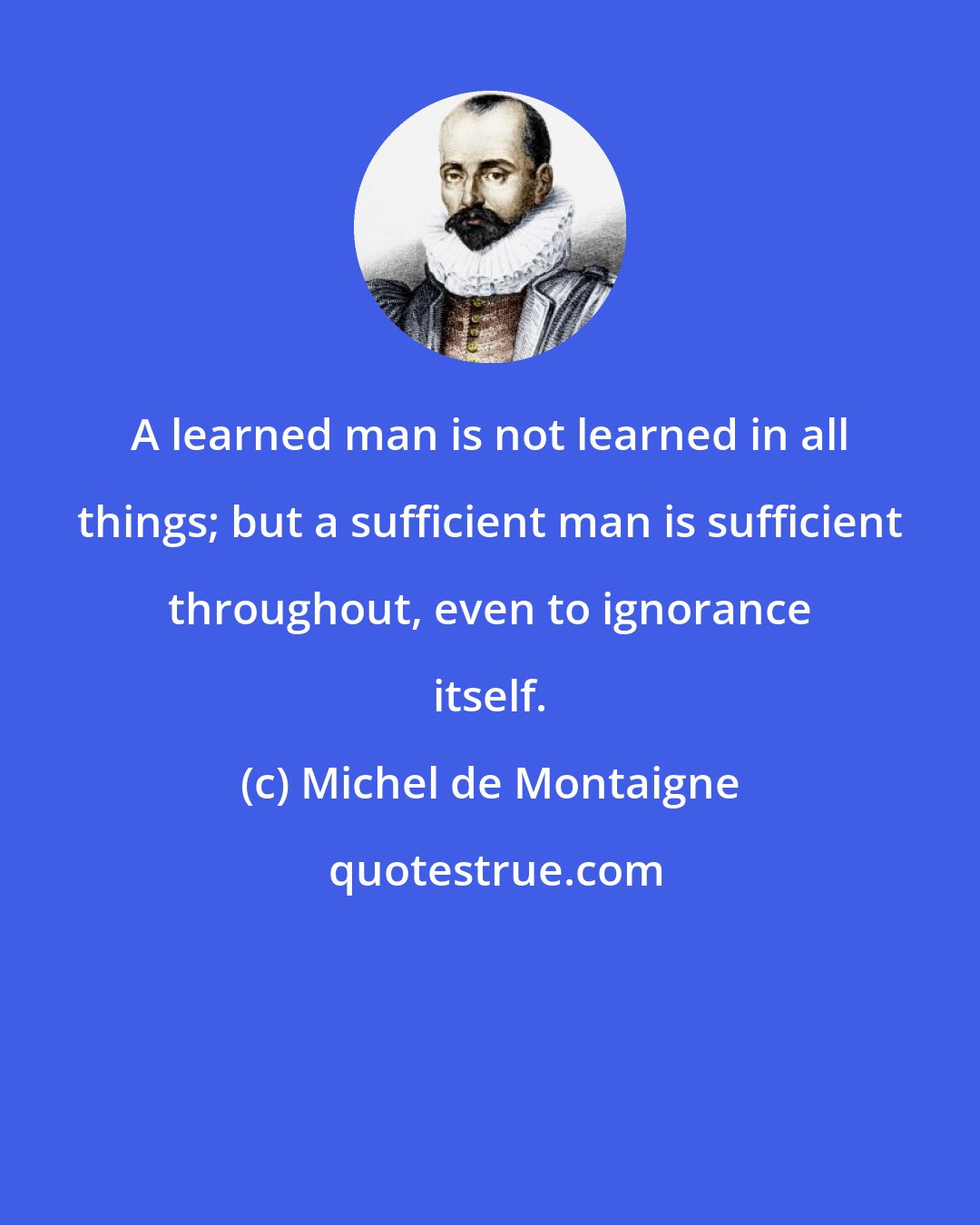 Michel de Montaigne: A learned man is not learned in all things; but a sufficient man is sufficient throughout, even to ignorance itself.