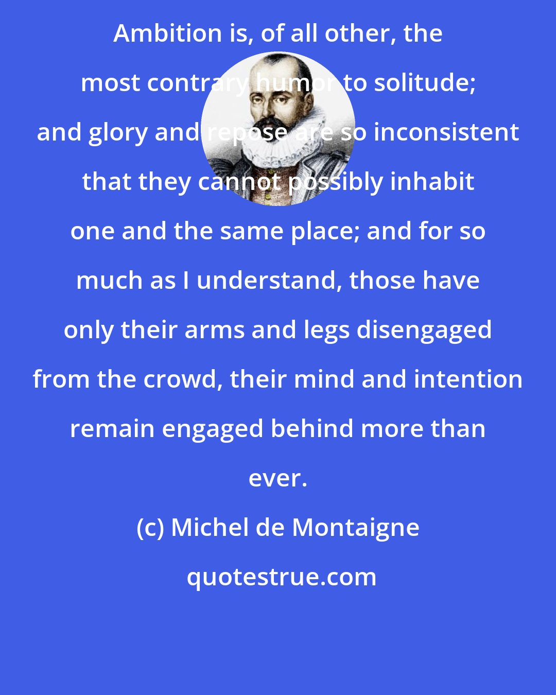 Michel de Montaigne: Ambition is, of all other, the most contrary humor to solitude; and glory and repose are so inconsistent that they cannot possibly inhabit one and the same place; and for so much as I understand, those have only their arms and legs disengaged from the crowd, their mind and intention remain engaged behind more than ever.