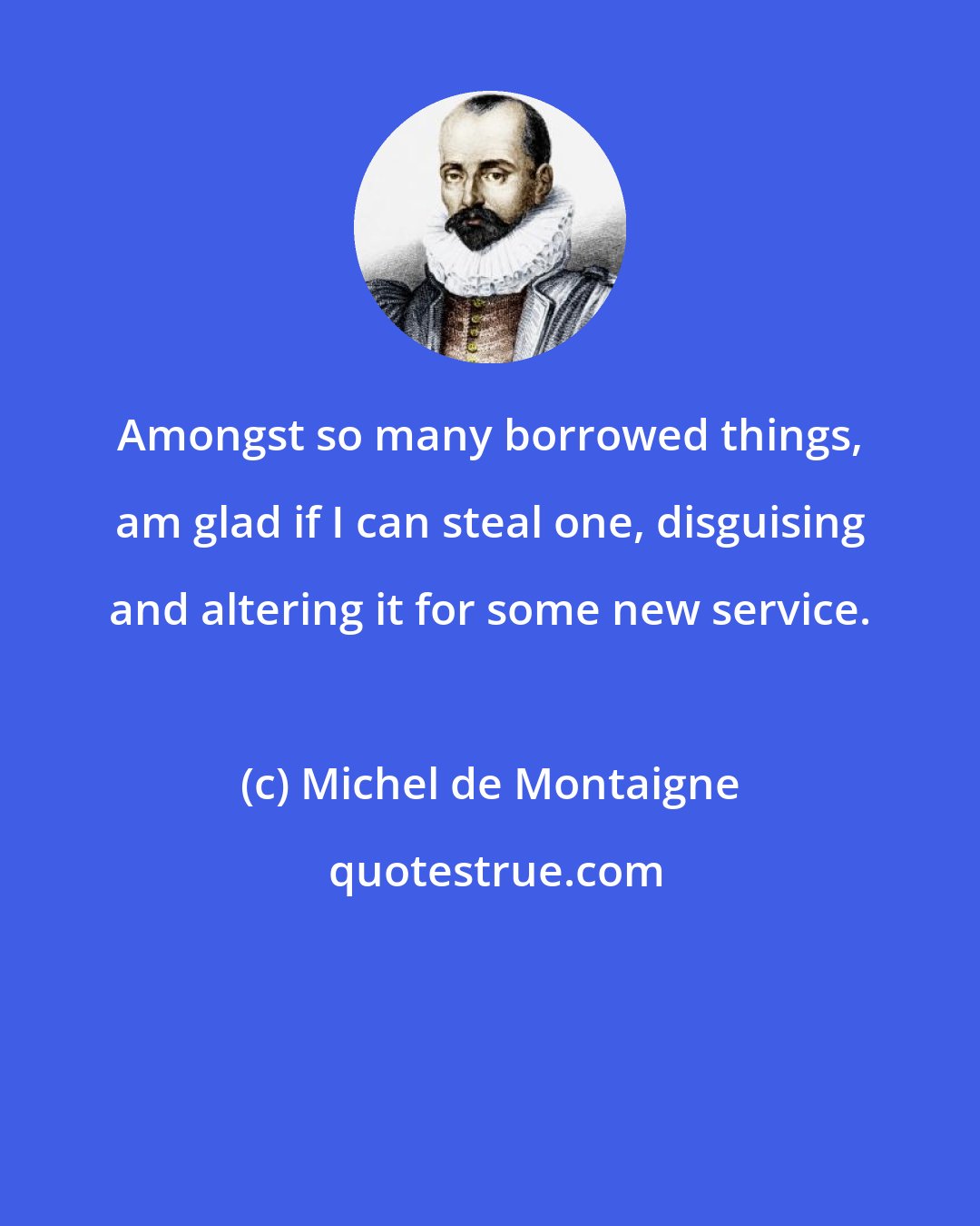 Michel de Montaigne: Amongst so many borrowed things, am glad if I can steal one, disguising and altering it for some new service.