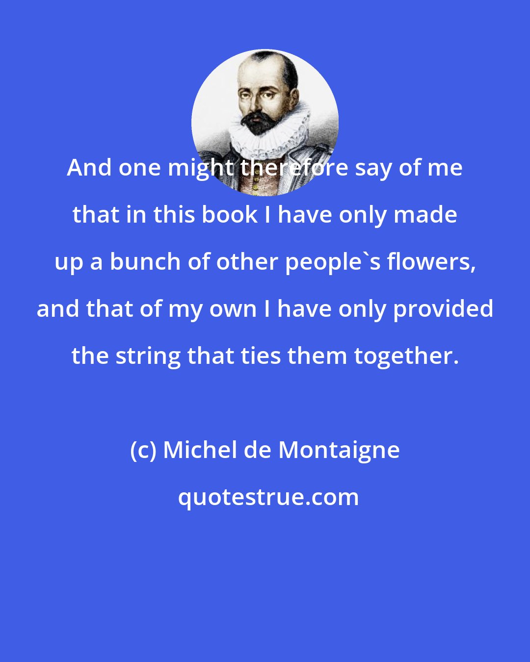 Michel de Montaigne: And one might therefore say of me that in this book I have only made up a bunch of other people's flowers, and that of my own I have only provided the string that ties them together.