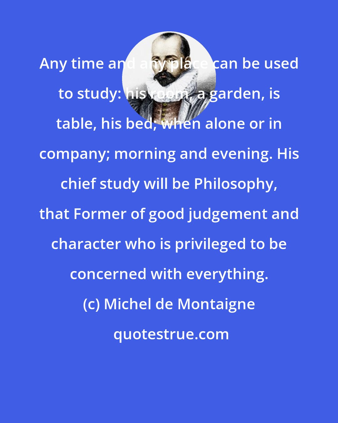 Michel de Montaigne: Any time and any place can be used to study: his room, a garden, is table, his bed; when alone or in company; morning and evening. His chief study will be Philosophy, that Former of good judgement and character who is privileged to be concerned with everything.