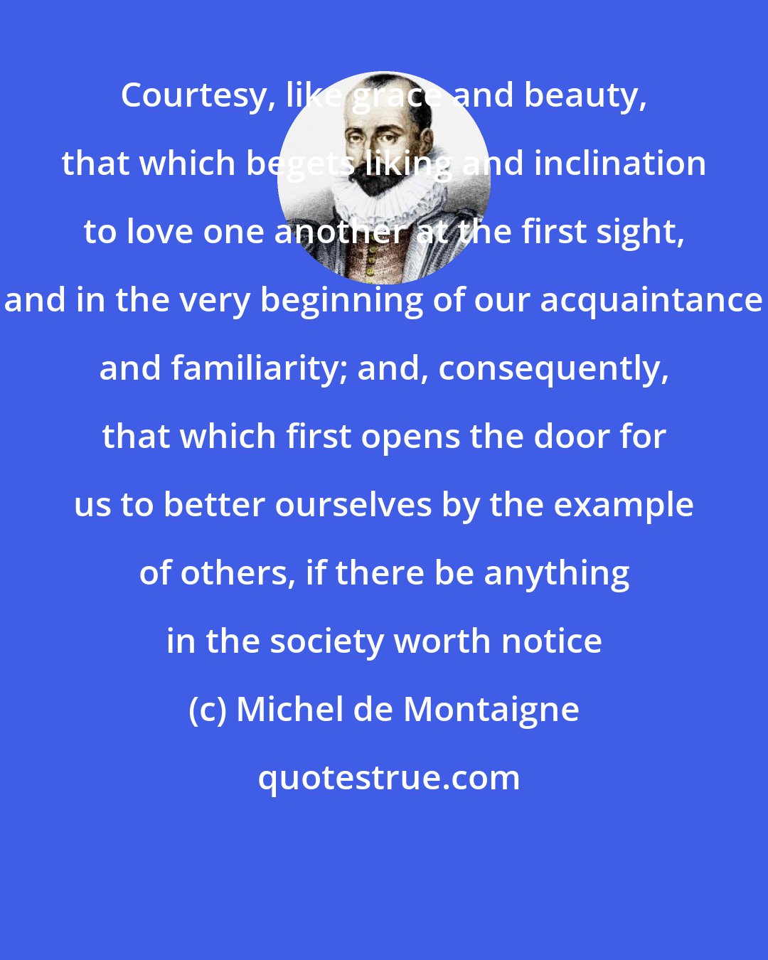 Michel de Montaigne: Courtesy, like grace and beauty, that which begets liking and inclination to love one another at the first sight, and in the very beginning of our acquaintance and familiarity; and, consequently, that which first opens the door for us to better ourselves by the example of others, if there be anything in the society worth notice