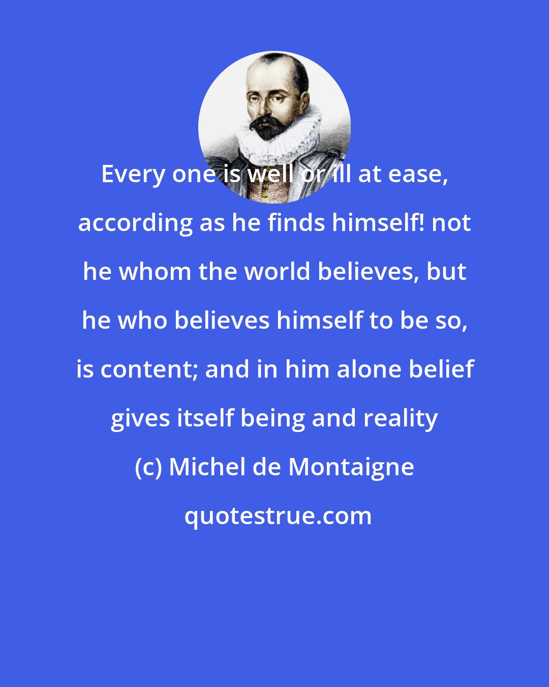 Michel de Montaigne: Every one is well or ill at ease, according as he finds himself! not he whom the world believes, but he who believes himself to be so, is content; and in him alone belief gives itself being and reality