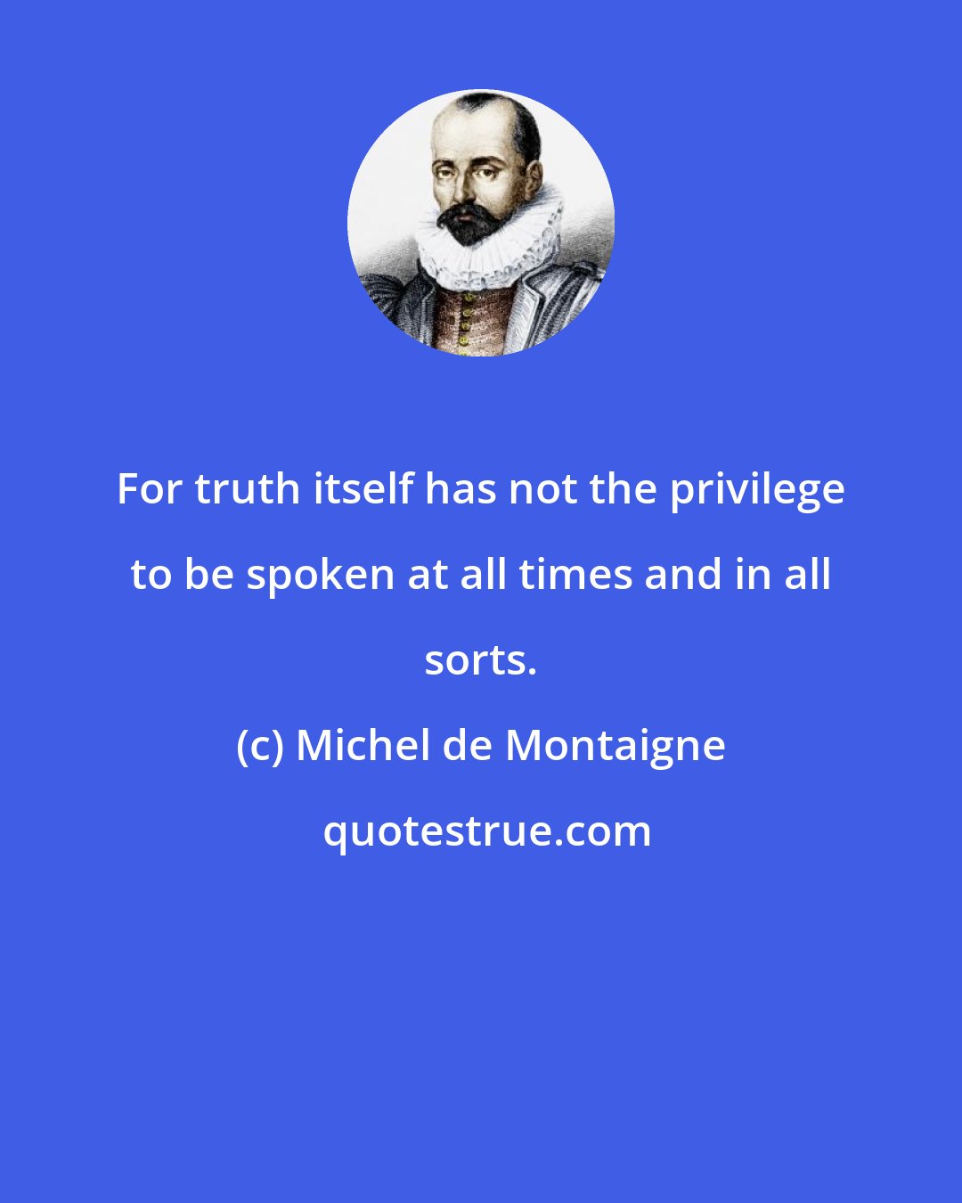 Michel de Montaigne: For truth itself has not the privilege to be spoken at all times and in all sorts.