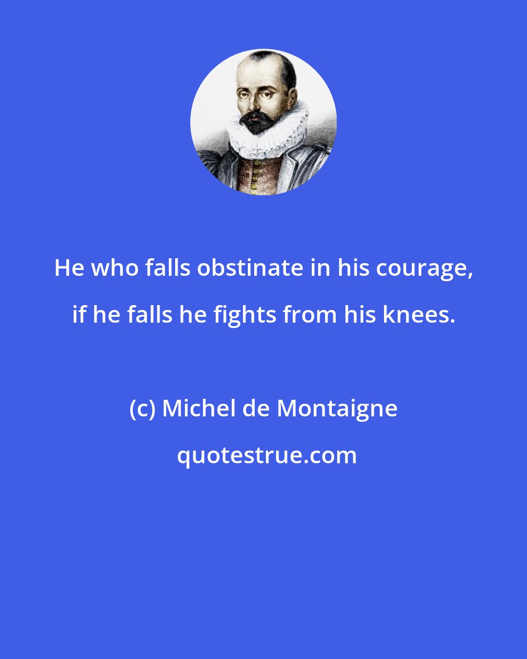 Michel de Montaigne: He who falls obstinate in his courage, if he falls he fights from his knees.