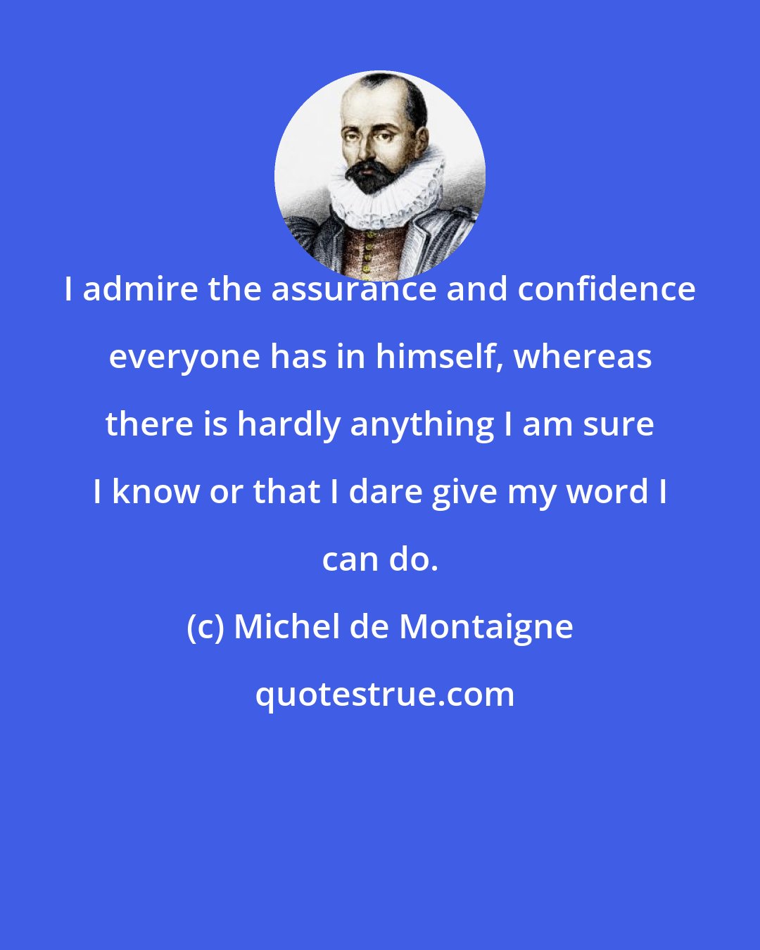 Michel de Montaigne: I admire the assurance and confidence everyone has in himself, whereas there is hardly anything I am sure I know or that I dare give my word I can do.