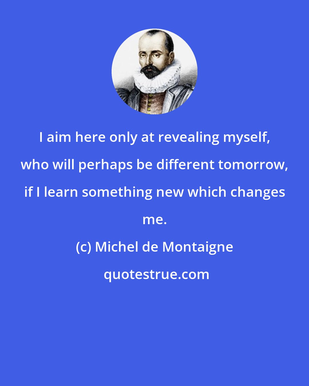 Michel de Montaigne: I aim here only at revealing myself, who will perhaps be different tomorrow, if I learn something new which changes me.