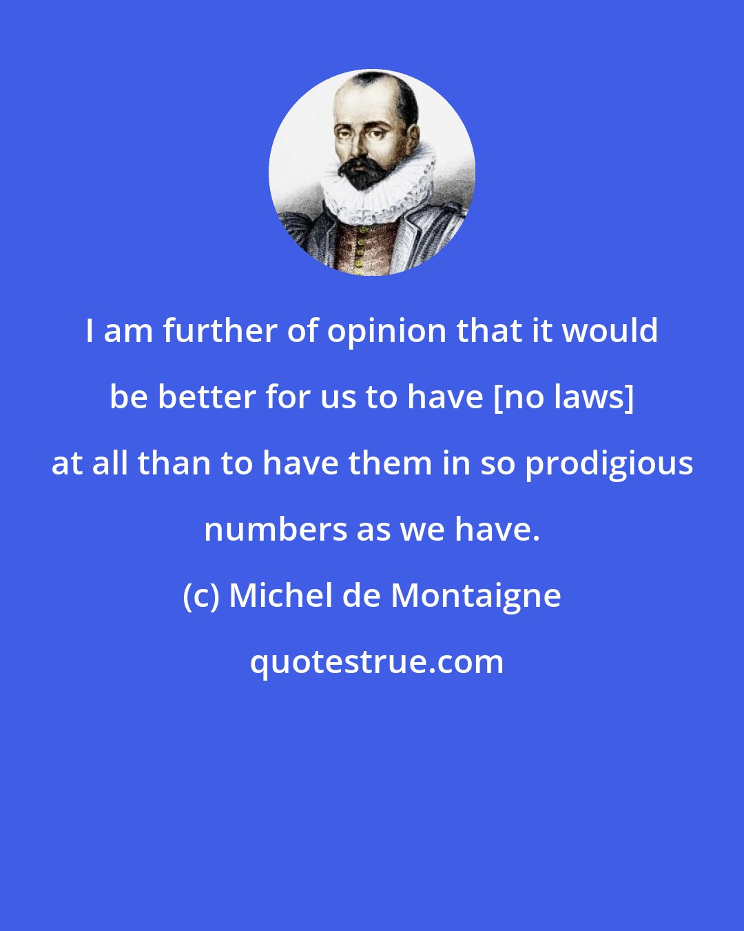 Michel de Montaigne: I am further of opinion that it would be better for us to have [no laws] at all than to have them in so prodigious numbers as we have.