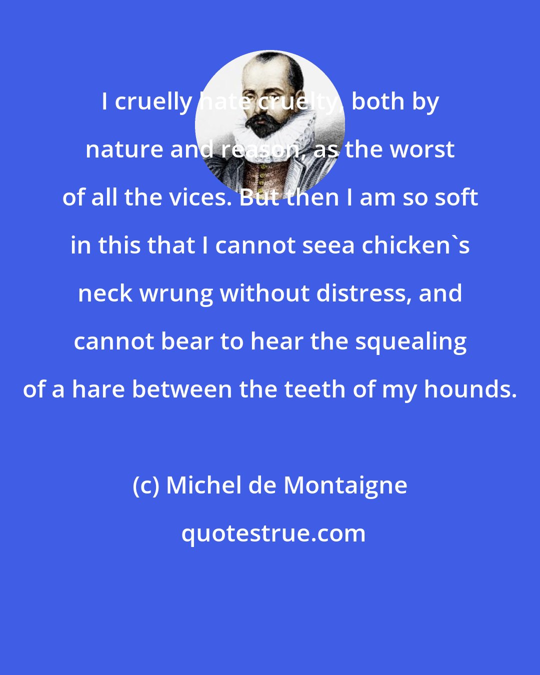 Michel de Montaigne: I cruelly hate cruelty, both by nature and reason, as the worst of all the vices. But then I am so soft in this that I cannot seea chicken's neck wrung without distress, and cannot bear to hear the squealing of a hare between the teeth of my hounds.