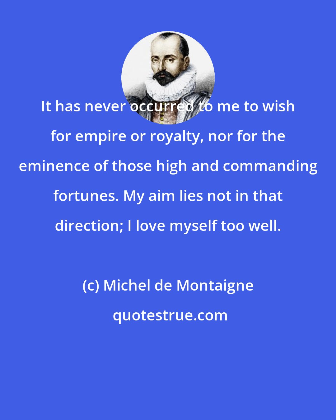 Michel de Montaigne: It has never occurred to me to wish for empire or royalty, nor for the eminence of those high and commanding fortunes. My aim lies not in that direction; I love myself too well.