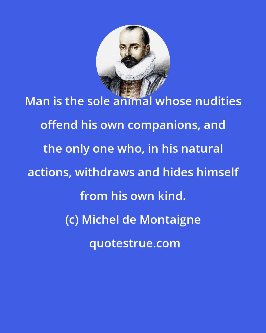 Michel de Montaigne: Man is the sole animal whose nudities offend his own companions, and the only one who, in his natural actions, withdraws and hides himself from his own kind.
