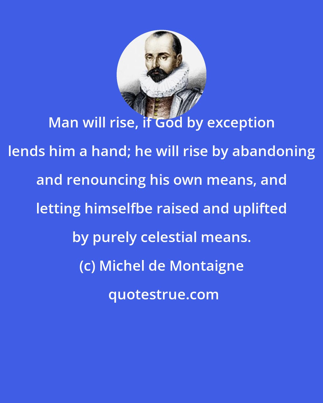 Michel de Montaigne: Man will rise, if God by exception lends him a hand; he will rise by abandoning and renouncing his own means, and letting himselfbe raised and uplifted by purely celestial means.