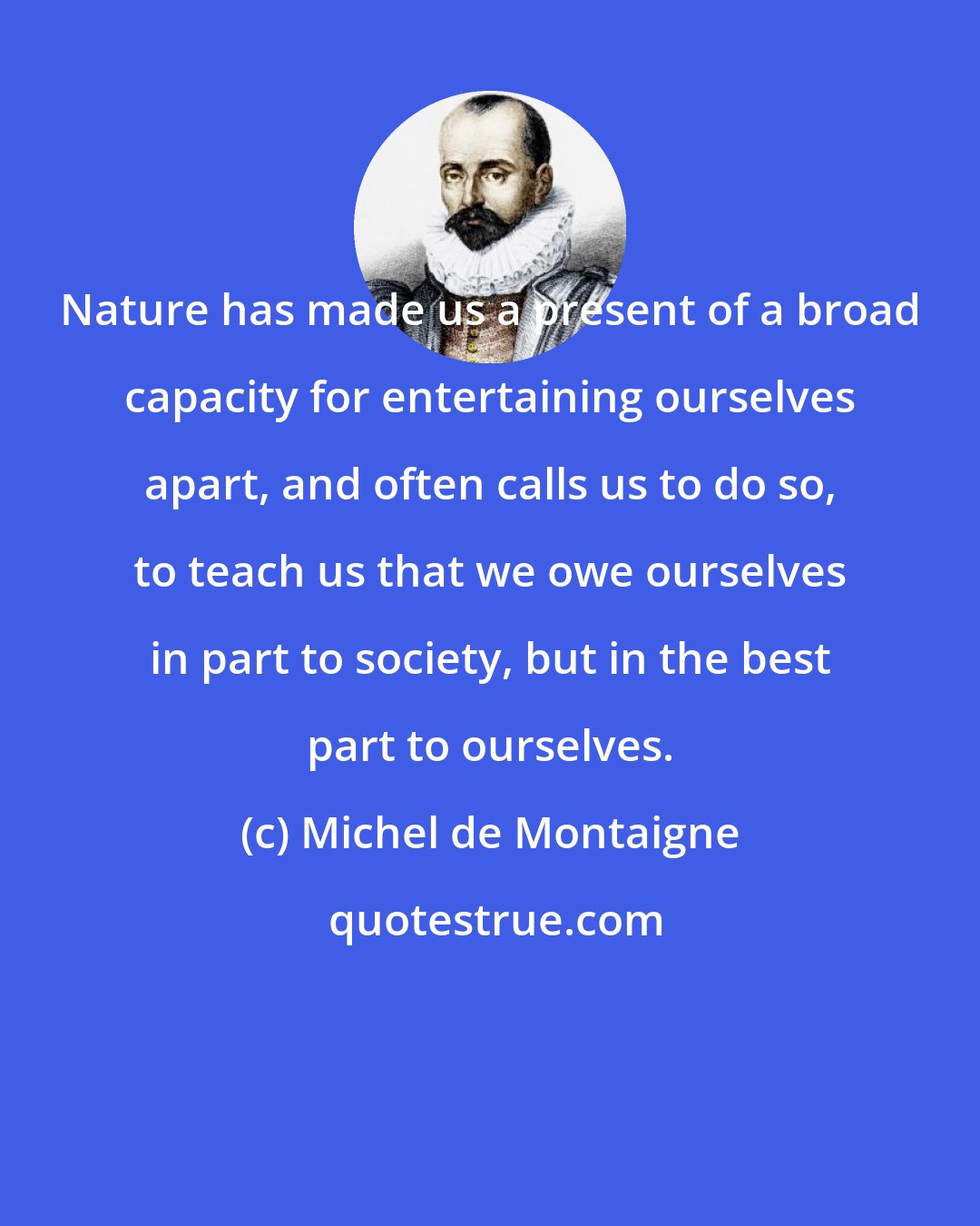 Michel de Montaigne: Nature has made us a present of a broad capacity for entertaining ourselves apart, and often calls us to do so, to teach us that we owe ourselves in part to society, but in the best part to ourselves.