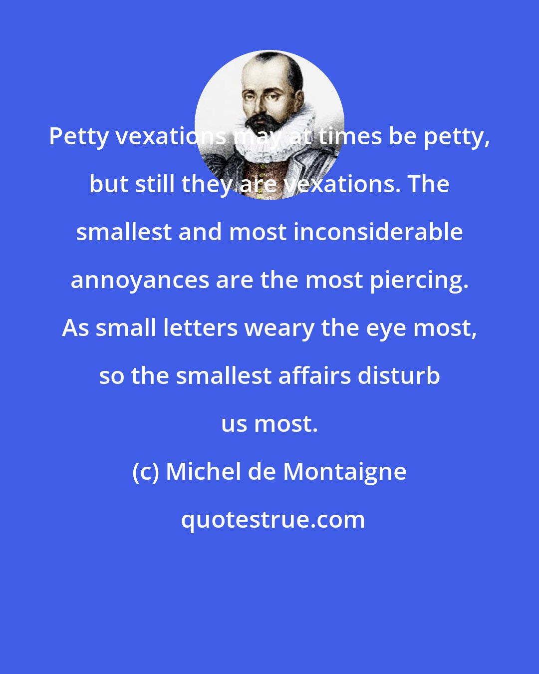 Michel de Montaigne: Petty vexations may at times be petty, but still they are vexations. The smallest and most inconsiderable annoyances are the most piercing. As small letters weary the eye most, so the smallest affairs disturb us most.