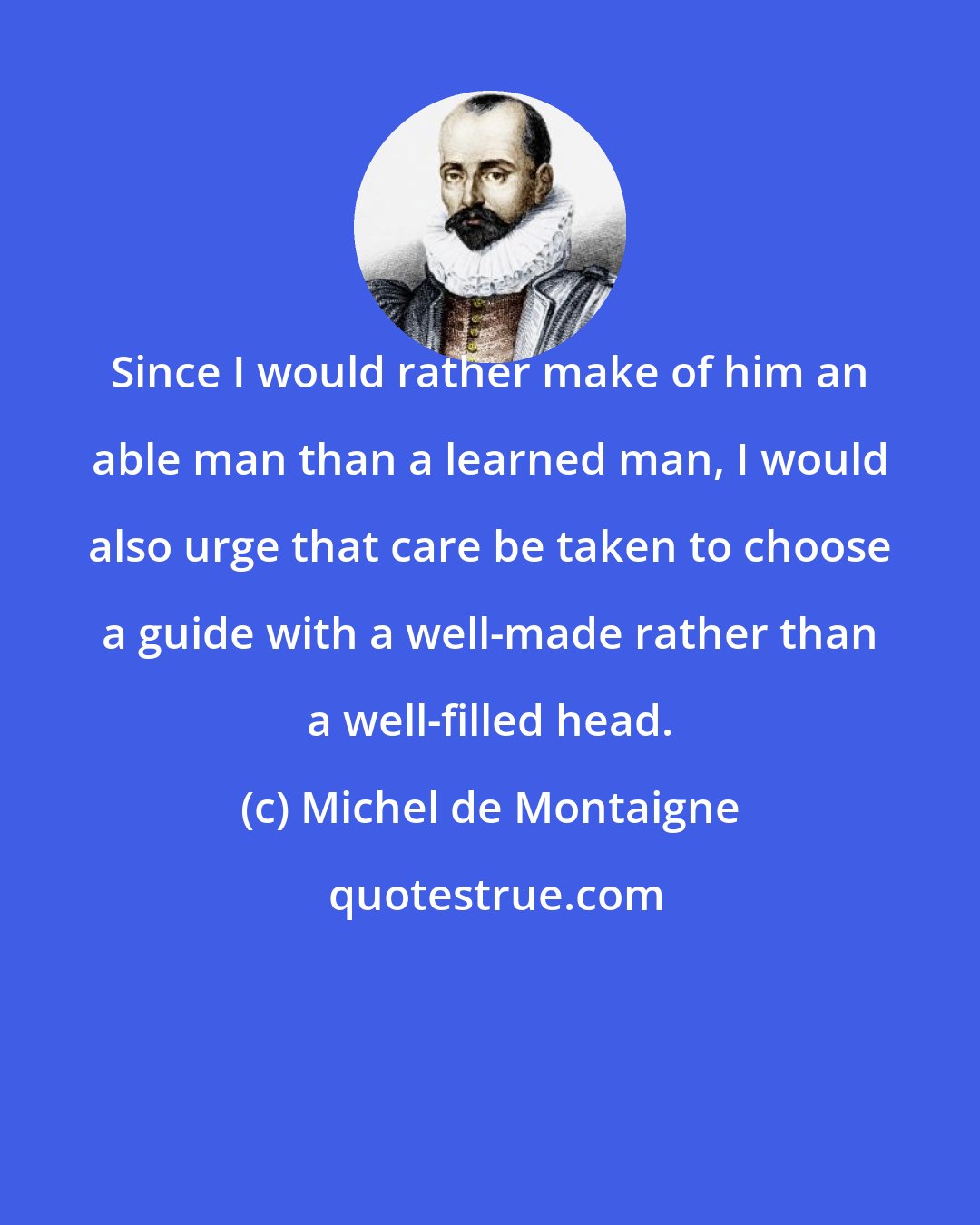 Michel de Montaigne: Since I would rather make of him an able man than a learned man, I would also urge that care be taken to choose a guide with a well-made rather than a well-filled head.