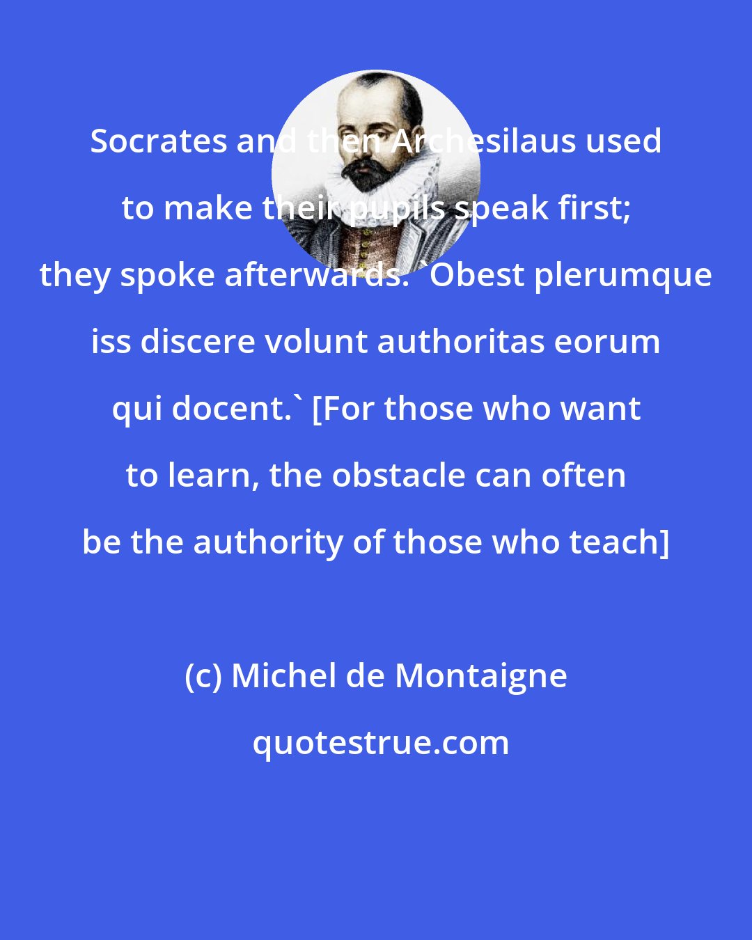 Michel de Montaigne: Socrates and then Archesilaus used to make their pupils speak first; they spoke afterwards. 'Obest plerumque iss discere volunt authoritas eorum qui docent.' [For those who want to learn, the obstacle can often be the authority of those who teach]