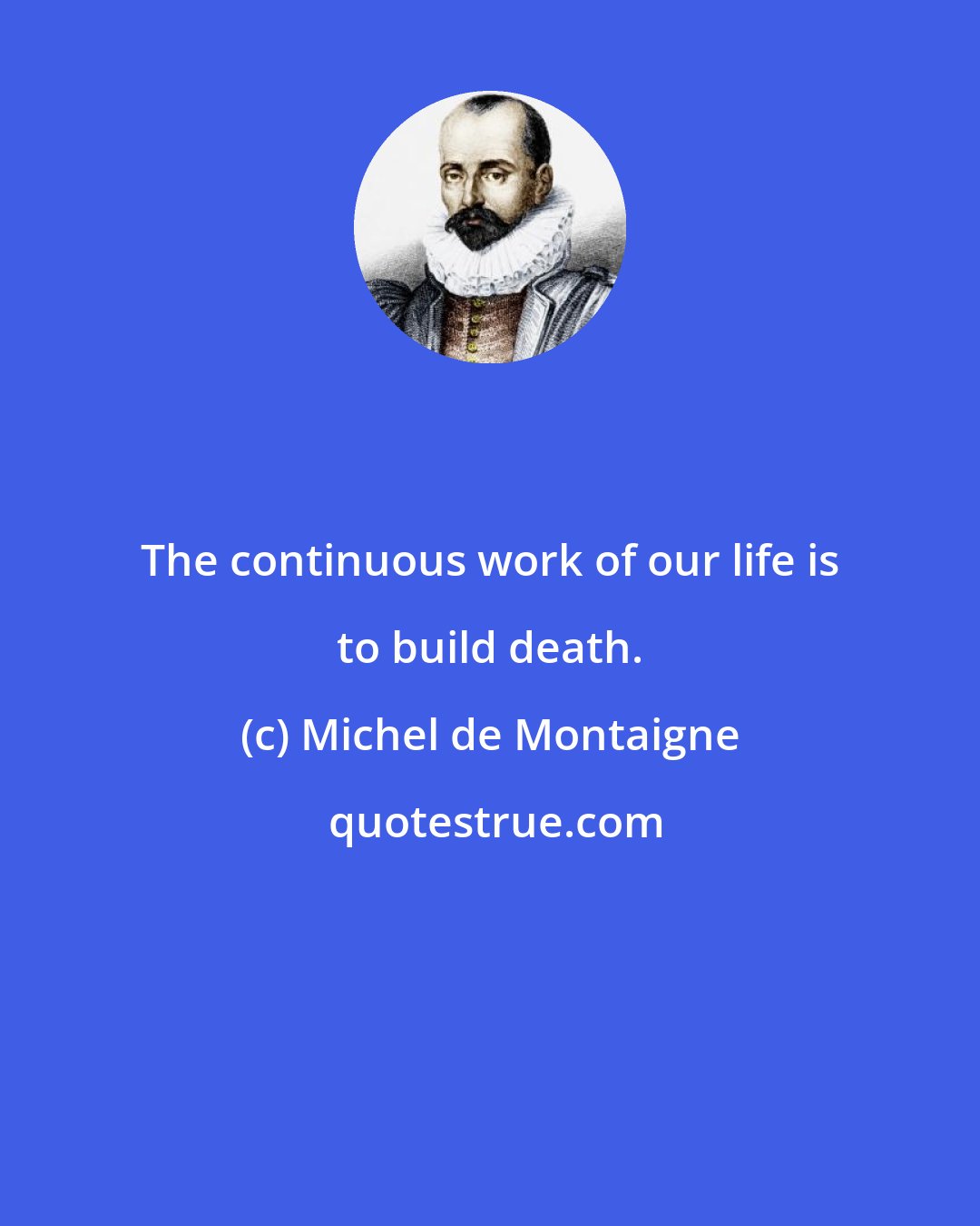 Michel de Montaigne: The continuous work of our life is to build death.