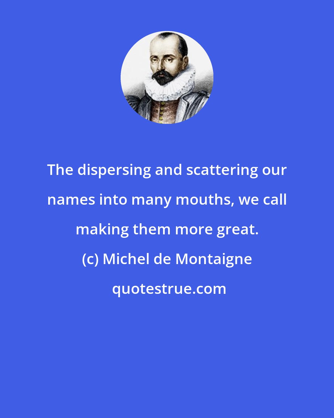 Michel de Montaigne: The dispersing and scattering our names into many mouths, we call making them more great.