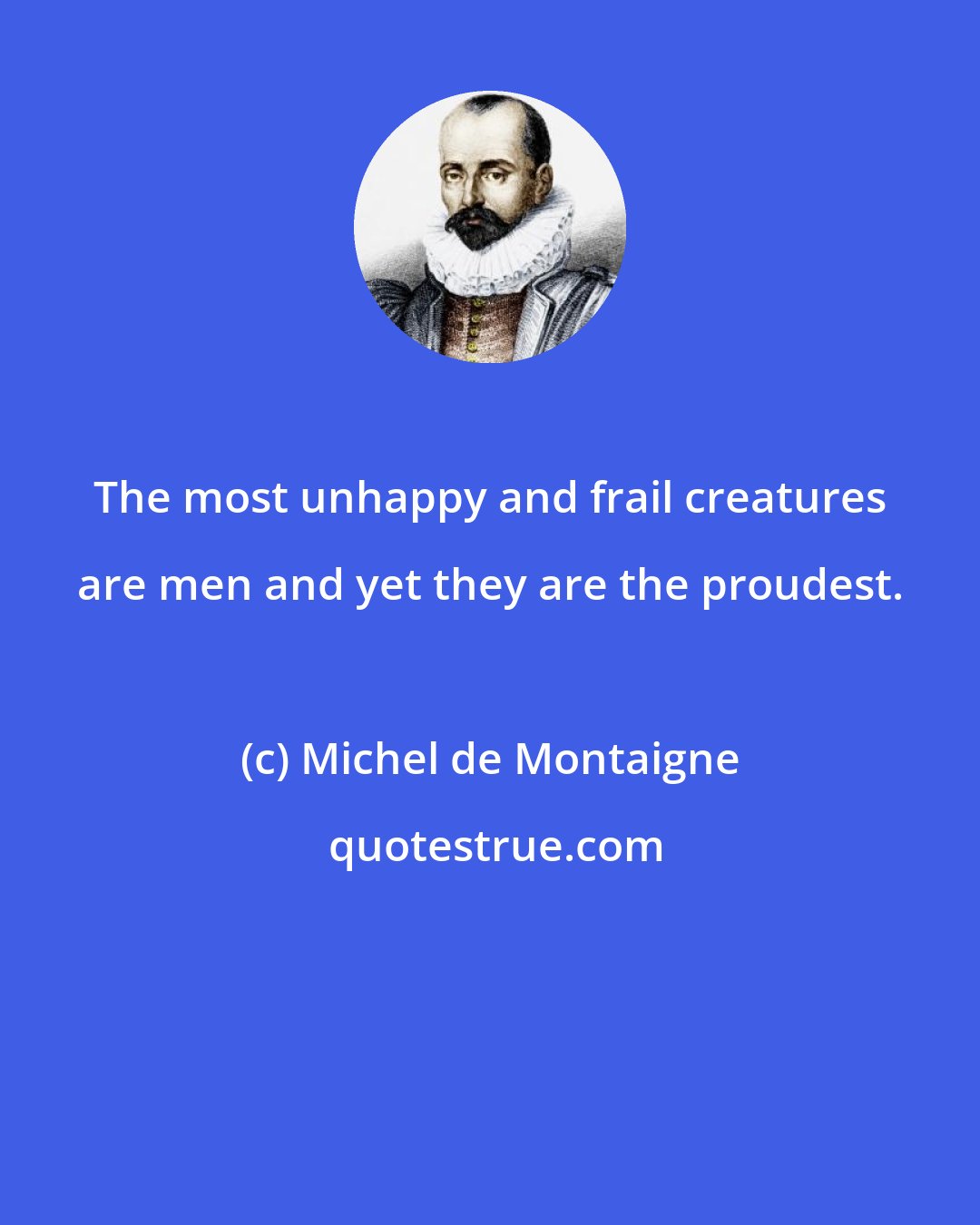 Michel de Montaigne: The most unhappy and frail creatures are men and yet they are the proudest.