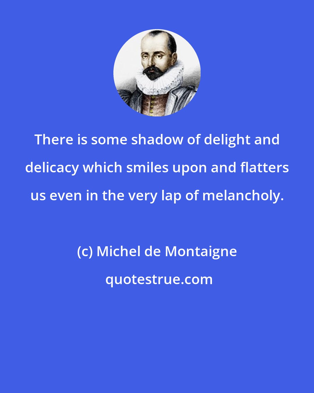 Michel de Montaigne: There is some shadow of delight and delicacy which smiles upon and flatters us even in the very lap of melancholy.