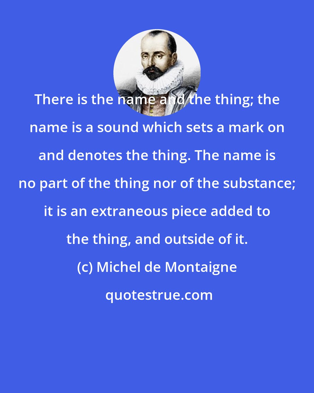 Michel de Montaigne: There is the name and the thing; the name is a sound which sets a mark on and denotes the thing. The name is no part of the thing nor of the substance; it is an extraneous piece added to the thing, and outside of it.