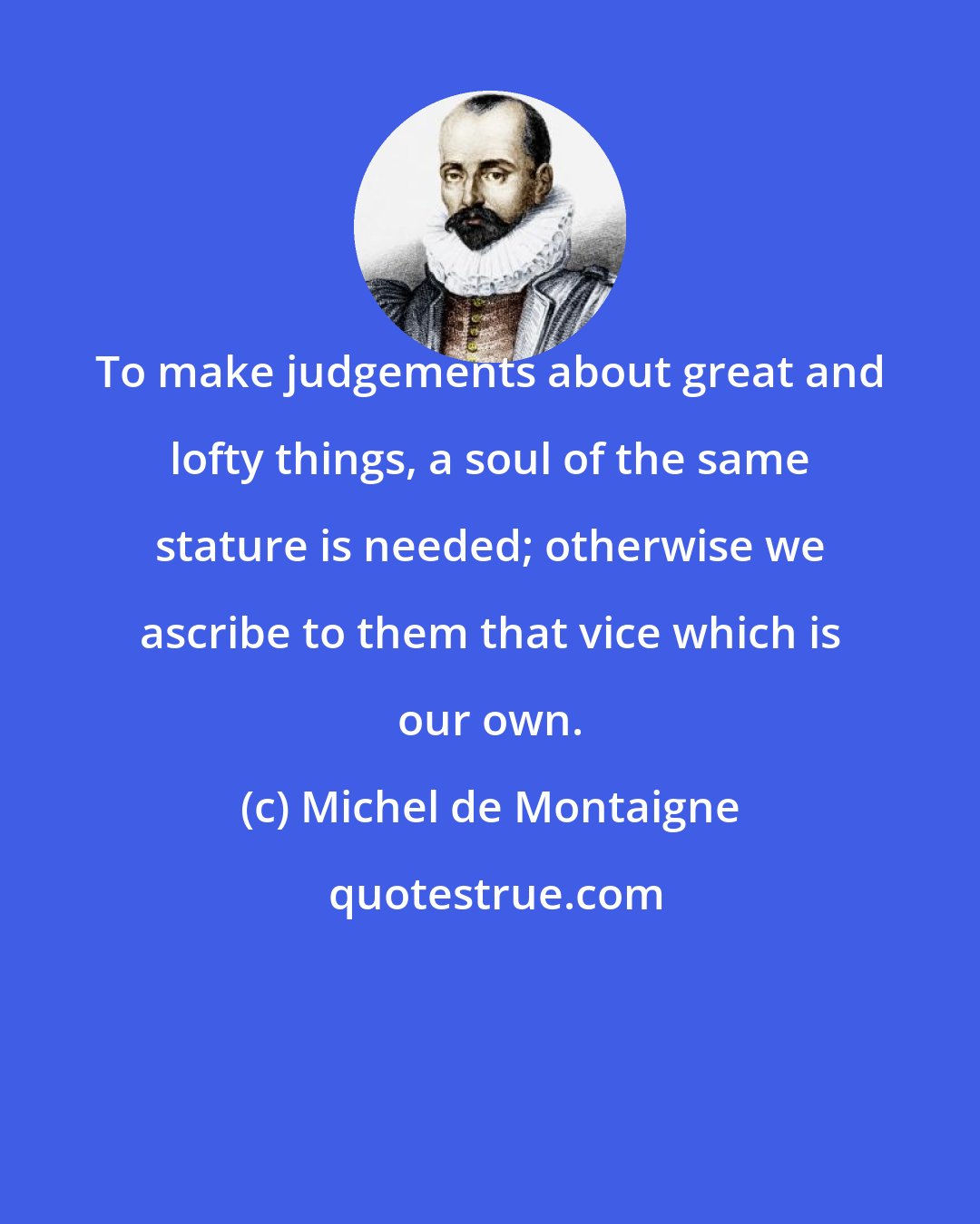 Michel de Montaigne: To make judgements about great and lofty things, a soul of the same stature is needed; otherwise we ascribe to them that vice which is our own.